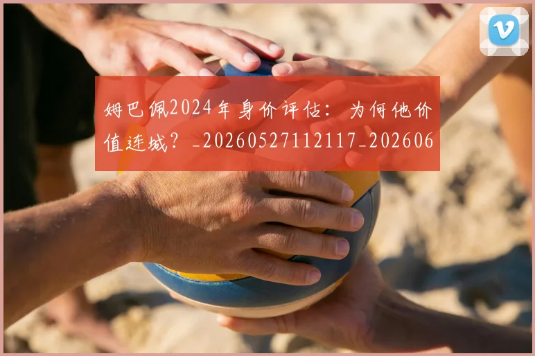 姆巴佩2024年身价评估:为何他价值连城?_20260527112117_20260609132718