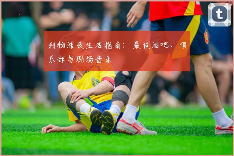 利物浦夜生活指南：最佳酒吧、俱乐部与现场音乐