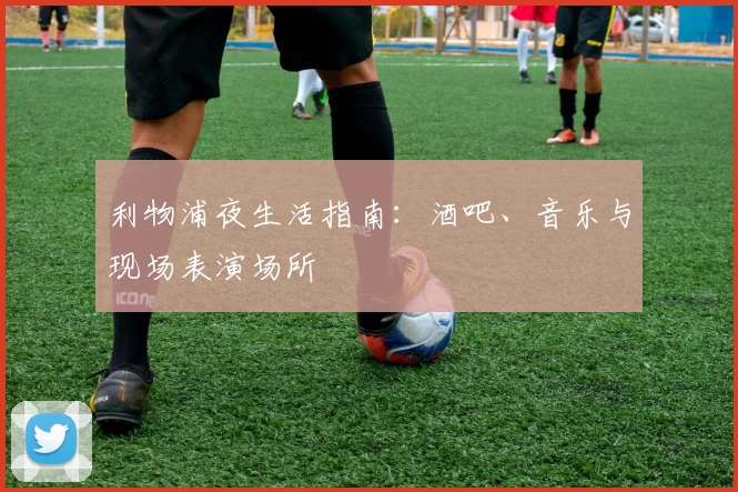 利物浦夜生活指南:酒吧、音乐与现场表演场所
