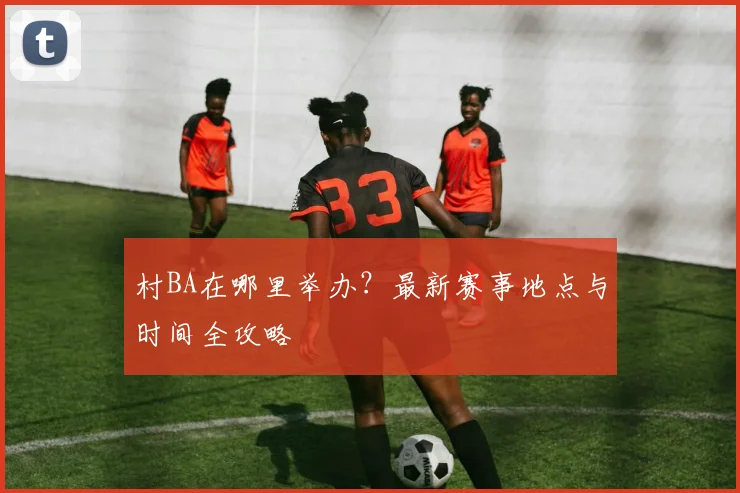 村BA在哪里举办?最新赛事地点与时间全攻略