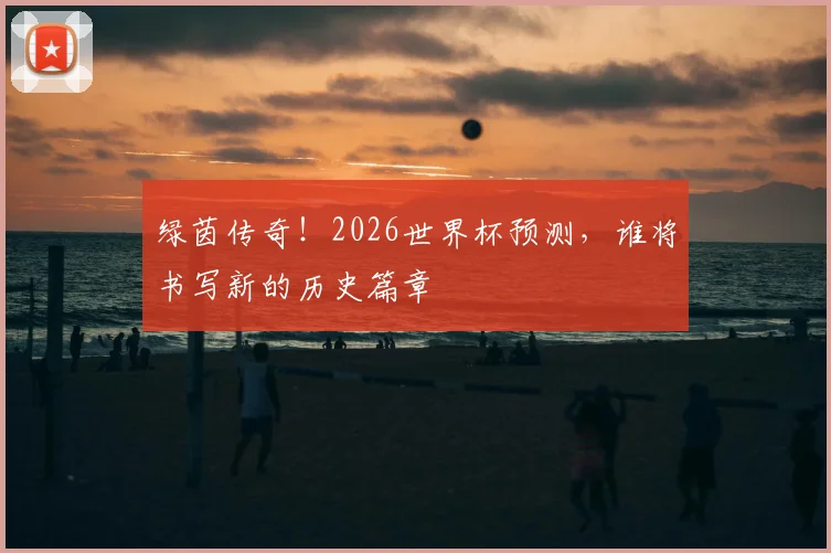 绿茵传奇!2026世界杯预测,谁将书写新的历史篇章